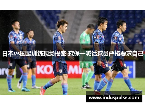 日本vs国足训练现场揭密 森保一喊话球员严格要求自己